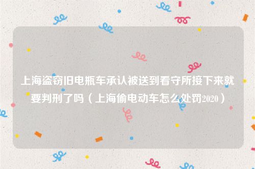 上海盗窃旧电瓶车承认被送到看守所接下来就要判刑了吗（上海偷电动车怎么处罚2020）