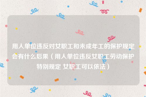 用人单位违反对女职工和未成年工的保护规定会有什么后果（用人单位违反女职工劳动保护特别规定 女职工可以依法）