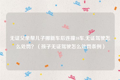 无证父亲帮儿子挪新车后连撞10车,无证驾驶怎么处罚？（孩子无证驾驶怎么处罚条例）