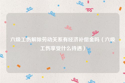六级工伤解除劳动关系有经济补偿金吗（六级工伤享受什么待遇）