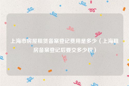 上海市房屋租赁备案登记费用是多少（上海租房备案登记后要交多少税）