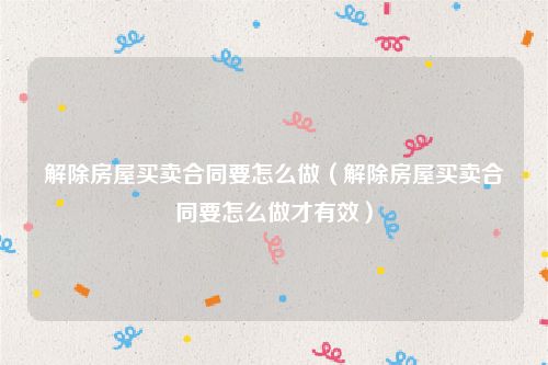 解除房屋买卖合同要怎么做（解除房屋买卖合同要怎么做才有效）