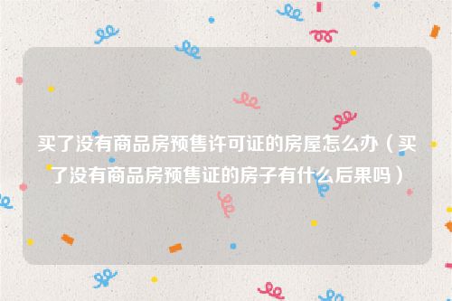 买了没有商品房预售许可证的房屋怎么办（买了没有商品房预售证的房子有什么后果吗）