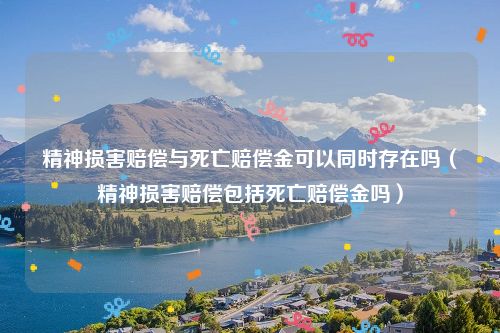 精神损害赔偿与死亡赔偿金可以同时存在吗（精神损害赔偿包括死亡赔偿金吗）