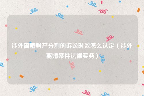涉外离婚财产分割的诉讼时效怎么认定（涉外离婚案件法律实务）