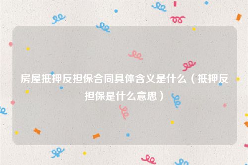 房屋抵押反担保合同具体含义是什么（抵押反担保是什么意思）