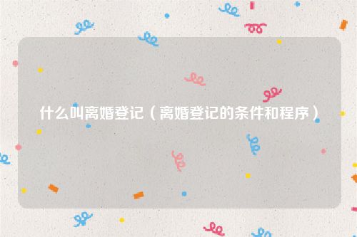 什么叫离婚登记（离婚登记的条件和程序）