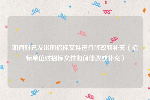 如何对已发出的招标文件进行修改和补充（招标单位对招标文件如何修改或补充）