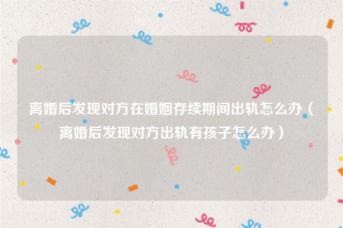 离婚后发现对方在婚姻存续期间出轨怎么办（离婚后发现对方出轨有孩子怎么办）
