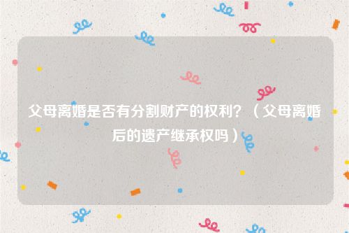 父母离婚是否有分割财产的权利？（父母离婚后的遗产继承权吗）