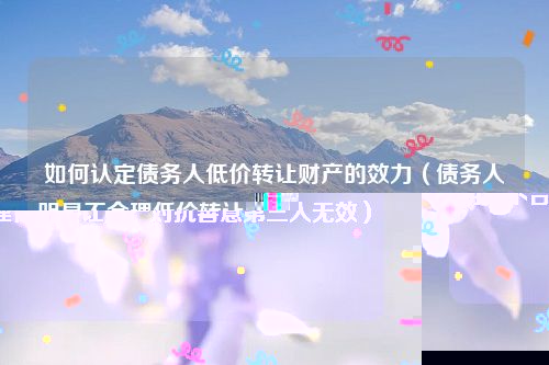 如何认定债务人低价转让财产的效力（债务人明显不合理低价转让财产对抗善意第三人无效）