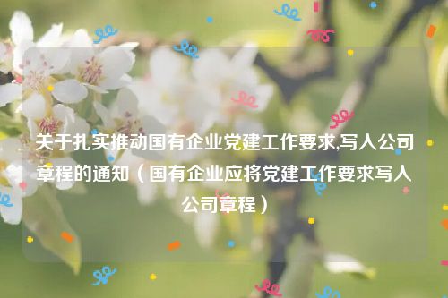 关于扎实推动国有企业党建工作要求,写入公司章程的通知（国有企业应将党建工作要求写入公司章程）