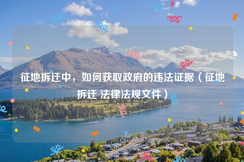 征地拆迁中，如何获取政府的违法证据（征地拆迁 法律法规文件）