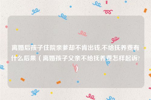 离婚后孩子住院亲爹却不肯出钱,不给抚养费有什么后果（离婚孩子父亲不给抚养费怎样起诉?）
