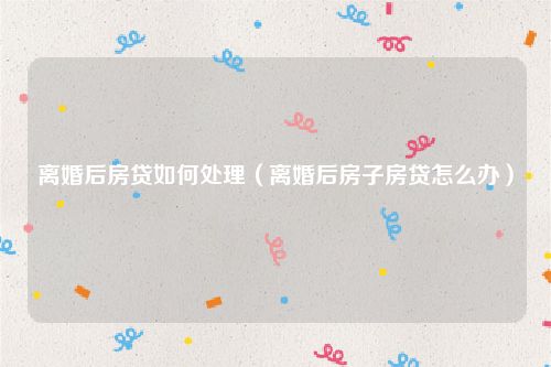 离婚后房贷如何处理（离婚后房子房贷怎么办）