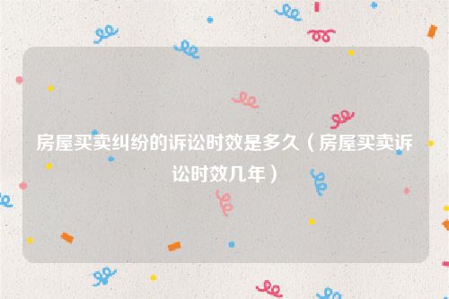 房屋买卖纠纷的诉讼时效是多久（房屋买卖诉讼时效几年）