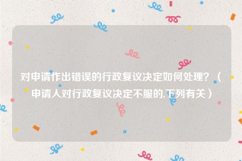对申请作出错误的行政复议决定如何处理？（申请人对行政复议决定不服的,下列有关）