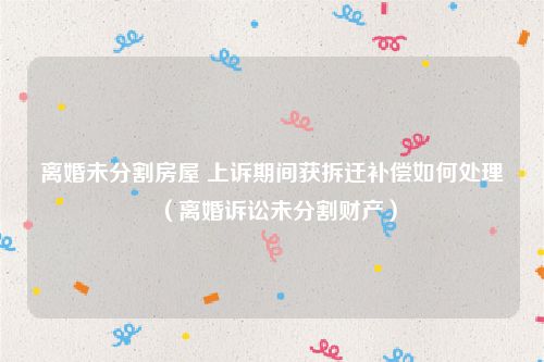 离婚未分割房屋 上诉期间获拆迁补偿如何处理（离婚诉讼未分割财产）