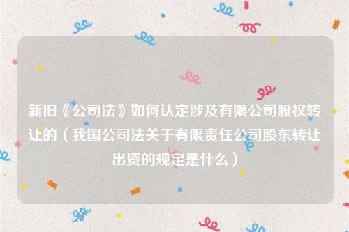 新旧《公司法》如何认定涉及有限公司股权转让的（我国公司法关于有限责任公司股东转让出资的规定是什么）