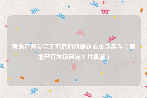 房地产开发完工前后如何确认成本及条件（房地产开发项目完工并具备）