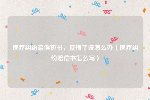 医疗纠纷赔偿协书，反悔了该怎么办（医疗纠纷赔偿书怎么写）