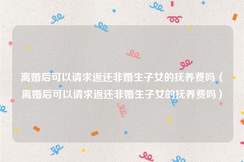 离婚后可以请求返还非婚生子女的抚养费吗（离婚后可以请求返还非婚生子女的抚养费吗）