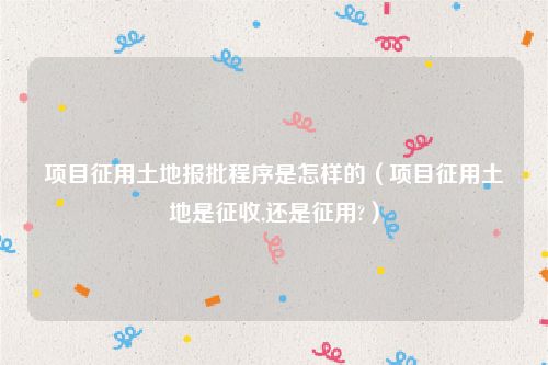 项目征用土地报批程序是怎样的（项目征用土地是征收,还是征用?）