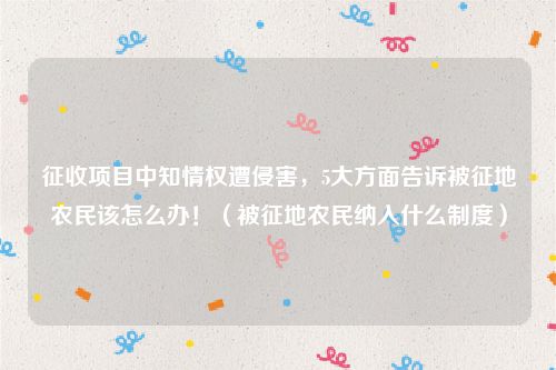 征收项目中知情权遭侵害，5大方面告诉被征地农民该怎么办！（被征地农民纳入什么制度）