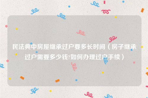 民法典中房屋继承过户要多长时间（房子继承过户需要多少钱?如何办理过户手续）