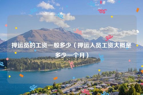 押运员的工资一般多少（押运人员工资大概是多少一个月）