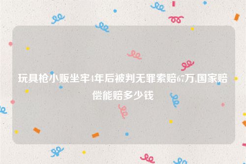玩具枪小贩坐牢4年后被判无罪索赔67万,国家赔偿能赔多少钱