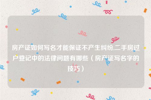 房产证如何写名才能保证不产生纠纷,二手房过户登记中的法律问题有哪些（房产证写名字的技巧）