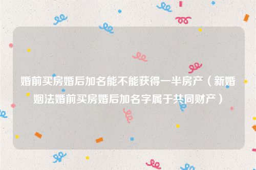 婚前买房婚后加名能不能获得一半房产（新婚姻法婚前买房婚后加名字属于共同财产）