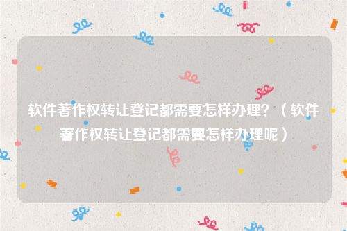 软件著作权转让登记都需要怎样办理？（软件著作权转让登记都需要怎样办理呢）