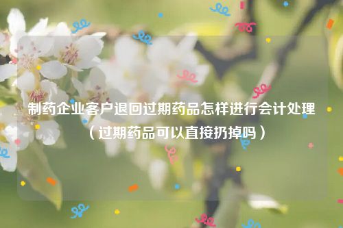 制药企业客户退回过期药品怎样进行会计处理（过期药品可以直接扔掉吗）