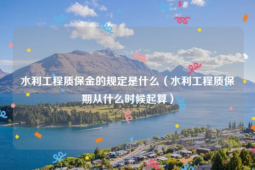 水利工程质保金的规定是什么（水利工程质保期从什么时候起算）