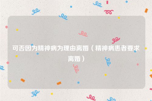 可否因为精神病为理由离婚（精神病患者要求离婚）