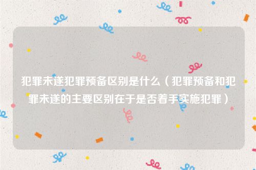 犯罪未遂犯罪预备区别是什么（犯罪预备和犯罪未遂的主要区别在于是否着手实施犯罪）