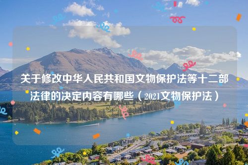 关于修改中华人民共和国文物保护法等十二部法律的决定内容有哪些（2021文物保护法）