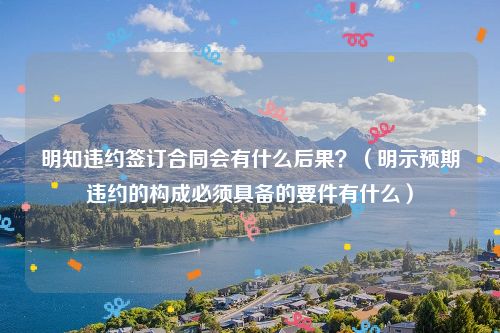 明知违约签订合同会有什么后果？（明示预期违约的构成必须具备的要件有什么）