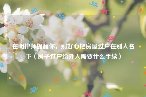 在明律师提醒你，别好心把房屋过户在别人名下（房子过户给外人需要什么手续）