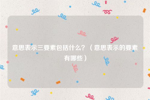 意思表示三要素包括什么？（意思表示的要素有哪些）