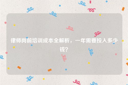 律师岗前培训成本全解析，一年需要投入多少钱？