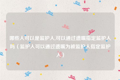 哪些人可以是监护人,可以通过遗嘱指定监护人吗（监护人可以通过遗嘱为被监护人指定监护人）