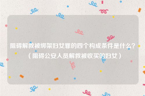 阻碍解救被绑架妇女罪的四个构成条件是什么？（阻碍公安人员解救被收买的妇女）