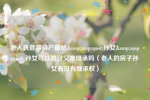 老人执意将房产留给&amp;quot;孙女&amp;quot;,孙女可以跳过父亲继承吗（老人的房子孙女有没有继承权）