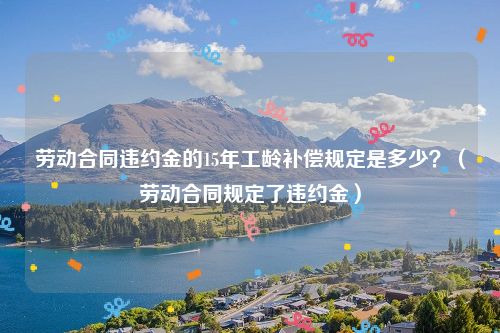 劳动合同违约金的15年工龄补偿规定是多少？（劳动合同规定了违约金）