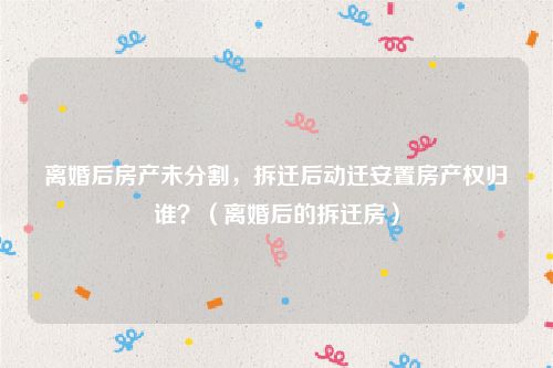 离婚后房产未分割，拆迁后动迁安置房产权归谁？（离婚后的拆迁房）