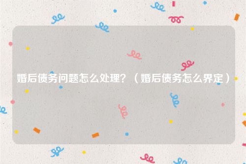 婚后债务问题怎么处理？（婚后债务怎么界定）