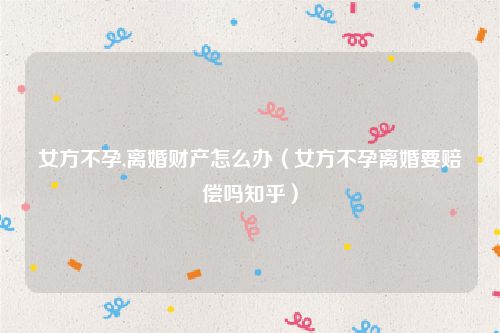 女方不孕,离婚财产怎么办（女方不孕离婚要赔偿吗知乎）